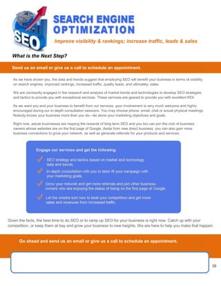 10
1 10 10
As we have shown you, the data and trends suggest that employing SEO will benefit your business in terms of visibility
on search engines, improved rankings, increased traffic, quality leads, and ultimately, sales.
We are constantly engaged in the research and analysis of market trends and technologies to develop SEO strategies
and tactics to provide you with exceptional services. These services are geared to provide you with excellent ROI.
As we want you and your business to benefit from our services, your involvement is very much welcome and highly
encouraged during our in-depth consultation sessions. You may choose phone, email, chat or actual physical meetings.
Nobody knows your business more than you do—let alone your marketing objectives and goals.
Right now, astute businesses are reaping the rewards of long term SEO and you too can join the club of business
owners whose websites are on the first page of Google. Aside from new direct business, you can also gain more
business connections to grow your network, as well as generate referrals for your products and services.
Given the facts, the best time to do SEO or to ramp up SEO for your business is right now. Catch up with your
competition, or keep them at bay and grow your business to new heights. We are here to help you make that happen.
Improve visibility & rankings; increase traffic, leads & sales
What is the Next Step?
Send us an email or give us a call to schedule an appointment.
Go ahead and send us an email or give us a call to schedule an appointment.
 