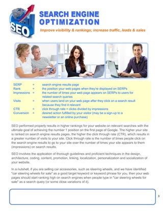 3
1 3 3
SEO performed properly results in higher rankings for your website on relevant searches with the
ultimate goal of achieving the number 1 position on the first page of Google. The higher your site
is ranked on search engine results pages, the higher the click through rate (CTR), which results in
a greater number of visits to your site. Click through rate is the number of times people click on
the search engine results to go to your site over the number of times your site appears to them
(impressions) on search results.
SEO involves the application of thorough guidelines and proficient techniques in the design,
architecture, coding, content, promotion, linking, localization, personalization and socialization of
your website.
In a nutshell, if you are selling car accessories, such as steering wheels, and we have identified
"car steering wheels for sale" as a good target keyword or keyword phrase for you, then your web
pages should start ranking high on search engines when people type in "car steering wheels for
sale" as a search query (or some close variations of it).
Improve visibility & rankings; increase traffic, leads & sales
SERP = search engine results page
Rank = the position your web pages when they’re displayed on SERPs
Impressions = the number of times your web page appears on SERPs to users for
related search queries
Visits = when users land on your web page after they click on a search result
because they find it relevant
CTR = click through rate = clicks divided by impressions
Conversion = desired action fulfilled by your visitor (may be a sign-up to a
newsletter or an online purchase)
 