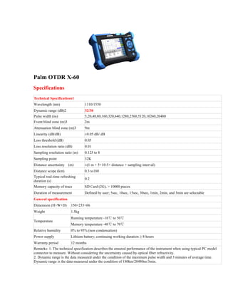 Palm OTDR X-60
Specifications
Technical Specifications1
Wavelength (nm) 1310/1550
Dynamic range (dB)2 32/30
Pulse width (ns) 5,20,40,80,160,320,640,1280,2560,5120,10240,20480
Event blind zone (m)3 2m
Attenuation blind zone (m)3 9m
Linearity (dB/dB) ±0.05 dB/ dB
Loss threshold (dB) 0.05
Loss resolution ratio (dB) 0.01
Sampling resolution ratio (m) 0.125 to 8
Sampling point 32K
Distance uncertainty (m) ±(1 m + 5×10-5× distance + sampling interval)
Distance scope (km) 0.3 to180
Typical real-time refreshing
duration (s)
0.2
Memory capacity of trace SD Card (2G), > 10000 pieces
Duration of measurement Defined by user; 5sec, 10sec, 15sec, 30sec, 1min, 2min, and 3min are selectable
General specification
Dimension (H×W×D) 150×235×66
Weight 1.5kg
Temperature
Running temperature -10℃ to 50℃
Memory temperature -40℃ to 70℃
Relative humidity 0% to 95% (non condensation)
Power supply Lithium battery; continuing working duration ≥ 8 hours
Warranty period 12 months
Remarks: 1. The technical specification describes the ensured performance of the instrument when using typical PC model
connector to measure. Without considering the uncertainty caused by optical fiber refractivity.
2. Dynamic range is the data measured under the condition of the maximum pulse width and 3 minutes of average time.
Dynamic range is the data measured under the condition of 180km/20480ns/3min.
 