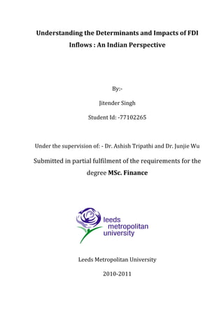 Understanding the Determinants and Impacts of FDI
Inflows : An Indian Perspective
By:-
Jitender Singh
Student Id: -77102265
Under the supervision of: - Dr. Ashish Tripathi and Dr. Junjie Wu
Submitted in partial fulfilment of the requirements for the
degree MSc. Finance
Leeds Metropolitan University
2010-2011
 