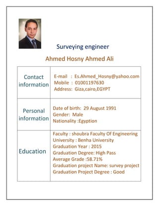 Surveying engineer
Ahmed Hosny Ahmed Ali
Contact
information
E-mail : Es.Ahmed_Hosny@yahoo.com
Mobile : 01001197630
Address: Giza,cairo,EGYPT
Personal
information
Date of birth: 29 August 1991
Gender: Male
Nationality :Egyption
Education
Faculty : shoubra Faculty Of Engineering
University : Benha University
Graduation Year : 2015
Graduation Degree: High Pass
Average Grade :58.71%
Graduation project Name: survey project
Graduation Project Degree : Good
 