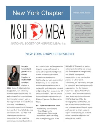 I	am	very	
honored	and	
grateful	to	be	
elected	
President	of	
the	NSHMBA	
New	York	
Chapter	in	
2016.		As	the	first	Latina	to	hold	
this	position,	I	am	extremely	
humbled	by	the	opportunity,	and	I	
welcome	all	of	the	responsibilities	
that	it	entails.	I	am	very	lucky	to	
have	a	great	team	of	board	officers	
that	bring	a	lot	of	energy,	
enthusiasm,	passion	and	the	desire	
to	invest	their	time	to	help	develop	
others	as	leaders.		Our	New	York	
Chapter	Officers	with	the	
commitment	of	our	corporate	
sponsors,	partners	and	volunteers	
Winter 2016, Issue 1
are	ready	to	assist	and	empower	our	
Hispanic	young	professionals	to	
achieve	their	potential	and	growth	
as	well	as	their	education	and	
professional	development.		
Additionally,	our	team	is	committed	
to	delivering	to	our	corporate	
sponsors	a	comprehensive	set	of	
sustainable	goals	by	staying	engaged	
and	providing	them	access	to	our	NY	
Chapter	members.		We	will	achieve	
this	commitment	by	abiding	to	our	
Chapter’s	Sponsorship	Governance	
Pillars:	
NY	Chapter’s	Governance	Pillars	
• Leadership	Development	
• Brand	Opportunity	
• Recruitment	Opportunity	
• Research	&	Bench	Marking	
One	of	the	primary	goals	of	the	
NEW YORK CHAPTER PRESIDENT
New York Chapter
NSHMBA	NY	Chapter	is	to	partner	
with	organizations	that	are	serious	
and	committed	to	building	leaders,	
and	provide	employment	
opportunities	to	our	membership	
pipeline	of	Latino	talent.	
Additionally,	we	are	building	strength	
by	partnering	with	leading	non-profit	
organizations	like	the	Hispanic	
Federation	–	Latina	Philanthropy	
Council,	Latino	Networks	Coalition,	
SHPE,	HISPA,	Fordham	University,	
CUNY	and	various	ERGs.		By	
leveraging	these	partnerships,	we	
will	attain	our	mission	of	assisting	
and	empowering	our	Hispanic	young	
professionals	to	obtain	access	to	
higher	education	and	jobs	that	will	
enable	them	to	achieve	their	full	
potential	and	growth.	
INSIDE THIS ISSUE
1 NY Chapter President
2 Chapter Representatives
2 New CEO of NSHMBA
3 Networking/Professional
Development Event
4 Latina Breakfast Leaders
Series
4 Calendar of Events
 