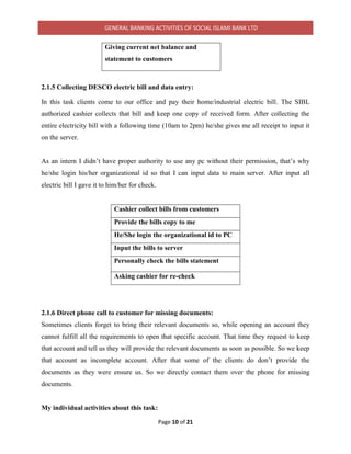GENERAL BANKING ACTIVITIES OF SOCIAL ISLAMI BANK LTD
Page 10 of 21
Giving current net balance and
statement to customers
2.1.5 Collecting DESCO electric bill and data entry:
In this task clients come to our office and pay their home/industrial electric bill. The SIBL
authorized cashier collects that bill and keep one copy of received form. After collecting the
entire electricity bill with a following time (10am to 2pm) he/she gives me all receipt to input it
on the server.
As an intern I didn’t have proper authority to use any pc without their permission, that’s why
he/she login his/her organizational id so that I can input data to main server. After input all
electric bill I gave it to him/her for check.
Cashier collect bills from customers
Provide the bills copy to me
He/She login the organizational id to PC
Input the bills to server
Personally check the bills statement
Asking cashier for re-check
2.1.6 Direct phone call to customer for missing documents:
Sometimes clients forget to bring their relevant documents so, while opening an account they
cannot fulfill all the requirements to open that specific account. That time they request to keep
that account and tell us they will provide the relevant documents as soon as possible. So we keep
that account as incomplete account. After that some of the clients do don’t provide the
documents as they were ensure us. So we directly contact them over the phone for missing
documents.
My individual activities about this task:
 