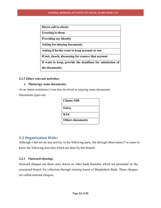 GENERAL BANKING ACTIVITIES OF SOCIAL ISLAMI BANK LTD
Page 11 of 21
Direct call to clients
Greeting to them
Providing my identity
Asking for missing documents
Asking if he/she want to keep account or not
If not, clearly discussing for remove that account
If want to keep, provide the deadlines for submission of
the documents.
2.1.7 Other relevant activities:
 Photocopy some documents:
As an intern sometimes I was also involved in copying some documents.
Documents types are:
Clients NID
Fatca
KYC
Others documents
2.2 Organization Wide:
Although I did not do any activity in the following parts, but through observation I’ve came to
know the following activities which are done by this branch:
2.2.1 Outward clearing:
Outward cheques are those ones drawn on other bank branches which are presented on the
concerned branch for collection through clearing house of Bangladesh Bank. These cheques
are called outward cheques.
 