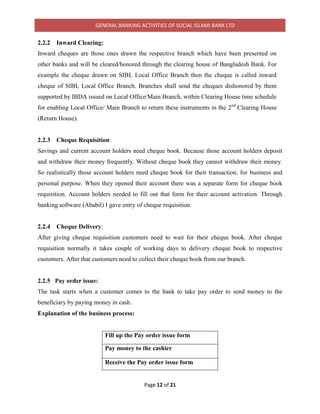 GENERAL BANKING ACTIVITIES OF SOCIAL ISLAMI BANK LTD
Page 12 of 21
2.2.2 Inward Clearing:
Inward cheques are those ones drawn the respective branch which have been presented on
other banks and will be cleared/honored through the clearing house of Bangladesh Bank. For
example the cheque drawn on SIBL Local Office Branch then the cheque is called inward
cheque of SIBL Local Office Branch. Branches shall send the cheques dishonored by them
supported by IBDA issued on Local Office/Main Branch, within Clearing House time schedule
for enabling Local Office/ Main Branch to return these instruments in the 2nd
Clearing House
(Return House).
2.2.3 Cheque Requisition:
Savings and current account holders need cheque book. Because those account holders deposit
and withdraw their money frequently. Without cheque book they cannot withdraw their money.
So realistically those account holders need cheque book for their transaction, for business and
personal purpose. When they opened their account there was a separate form for cheque book
requisition. Account holders needed to fill out that form for their account activation. Through
banking software (Ababil) I gave entry of cheque requisition.
2.2.4 Cheque Delivery:
After giving cheque requisition customers need to wait for their cheque book. After cheque
requisition normally it takes couple of working days to delivery cheque book to respective
customers. After that customers need to collect their cheque book from our branch.
2.2.5 Pay order issue:
The task starts when a customer comes to the bank to take pay order to send money to the
beneficiary by paying money in cash.
Explanation of the business process:
Fill up the Pay order issue form
Pay money to the cashier
Receive the Pay order issue form
 