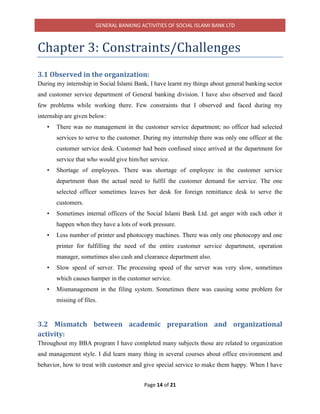 GENERAL BANKING ACTIVITIES OF SOCIAL ISLAMI BANK LTD
Page 14 of 21
Chapter 3: Constraints/Challenges
3.1 Observed in the organization:
During my internship in Social Islami Bank, I have learnt my things about general banking sector
and customer service department of General banking division. I have also observed and faced
few problems while working there. Few constraints that I observed and faced during my
internship are given below:
• There was no management in the customer service department; no officer had selected
services to serve to the customer. During my internship there was only one officer at the
customer service desk. Customer had been confused since arrived at the department for
service that who would give him/her service.
• Shortage of employees. There was shortage of employee in the customer service
department than the actual need to fulfil the customer demand for service. The one
selected officer sometimes leaves her desk for foreign remittance desk to serve the
customers.
• Sometimes internal officers of the Social Islami Bank Ltd. get anger with each other it
happen when they have a lots of work pressure.
• Less number of printer and photocopy machines. There was only one photocopy and one
printer for fulfilling the need of the entire customer service department, operation
manager, sometimes also cash and clearance department also.
• Slow speed of server. The processing speed of the server was very slow, sometimes
which causes hamper in the customer service.
• Mismanagement in the filing system. Sometimes there was causing some problem for
missing of files.
3.2 Mismatch between academic preparation and organizational
activity:
Throughout my BBA program I have completed many subjects those are related to organization
and management style. I did learn many thing in several courses about office environment and
behavior, how to treat with customer and give special service to make them happy. When I have
 