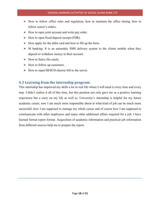 GENERAL BANKING ACTIVITIES OF SOCIAL ISLAMI BANK LTD
Page 18 of 21
 How to follow office rules and regulation, how to maintain the office timing, how to
follow senior’s orders.
 How to open joint account and write pay order.
 How to open fixed deposit receipt (FDR).
 How apply for the debit card and how to fill up the form.
 M banking: It is an automatic SMS delivery system to the clients mobile when they
deposit or withdraw money in their account.
 How to find a file easily.
 How to follow up customers.
 How to input DESCO electric bill to the server.
4.3 Learning from the internship program:
This internship has improved my skills a lot in real life where I will need it every time and every
step. I didn’t realize it all of this time, but this position not only gave me as a positive learning
experience but a carry on my life as well as. University’s internship is helpful for my future
academic career, now I am much more responsible about at what kind of job can be much more
successful, how I am supposed to manage my whole career and of course how I am supposed to
communicate with other employees and many other additional affairs required for a job. I have
learned formal report format. Acquisition of academic information and practical job information
from different sources help me to prepare the report.
 