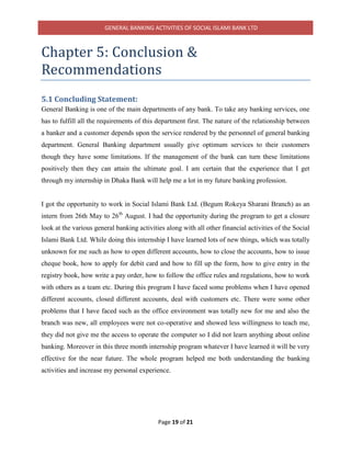 GENERAL BANKING ACTIVITIES OF SOCIAL ISLAMI BANK LTD
Page 19 of 21
Chapter 5: Conclusion &
Recommendations
5.1 Concluding Statement:
General Banking is one of the main departments of any bank. To take any banking services, one
has to fulfill all the requirements of this department first. The nature of the relationship between
a banker and a customer depends upon the service rendered by the personnel of general banking
department. General Banking department usually give optimum services to their customers
though they have some limitations. If the management of the bank can turn these limitations
positively then they can attain the ultimate goal. I am certain that the experience that I get
through my internship in Dhaka Bank will help me a lot in my future banking profession.
I got the opportunity to work in Social Islami Bank Ltd. (Begum Rokeya Sharani Branch) as an
intern from 26th May to 26th
August. I had the opportunity during the program to get a closure
look at the various general banking activities along with all other financial activities of the Social
Islami Bank Ltd. While doing this internship I have learned lots of new things, which was totally
unknown for me such as how to open different accounts, how to close the accounts, how to issue
cheque book, how to apply for debit card and how to fill up the form, how to give entry in the
registry book, how write a pay order, how to follow the office rules and regulations, how to work
with others as a team etc. During this program I have faced some problems when I have opened
different accounts, closed different accounts, deal with customers etc. There were some other
problems that I have faced such as the office environment was totally new for me and also the
branch was new, all employees were not co-operative and showed less willingness to teach me,
they did not give me the access to operate the computer so I did not learn anything about online
banking. Moreover in this three month internship program whatever I have learned it will be very
effective for the near future. The whole program helped me both understanding the banking
activities and increase my personal experience.
 