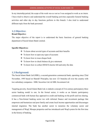 GENERAL BANKING ACTIVITIES OF SOCIAL ISLAMI BANK LTD
Page 2 of 21
In my internship period, the scope of the work was as vast as I was assigned to work as an intern.
I have tried to observe and understand the overall banking activities especially General banking
activities and other day to day functions perform in this branch. I also tried to understand
different topic from the bank personnel.
1.2 Objective:
Broad Objective:
The major objective of the report is to understand the basic functions of general banking
department of Social Islami Bank Limited.
Specific Objectives:
 To know about several types of accounts and their benefits
 To know how to open any types of accounts
 To know how to issue cheque book
 To know how to check balance & give statement
 To know how to collect DESCO electric bill and entry the data
1.3 Background:
The Social Islami Bank Ltd (SIBL), a second-generation commercial bank, operating since 22nd
November, 1995 based on Shariah' Principles, has now 121 branches all over the country with
two subsidiary companies - SIBL Securities Ltd. & SIBL Investment Ltd.
Targeting poverty, Social Islami Bank Ltd, is indeed a concept of 21st century participatory three
sector banking model in one. In the formal sector, it works as an Islamic participatory
commercial bank with human face approach to credit and banking on the profit and loss sharing.
It has a Non-formal banking sector too with informal finance and investment package that
empowers and humanizes real poor family and create local income opportunities and discourages
internal migration. The bank has another sector to monetize the voluntary sector and
management of Waqf, Mosque properties and has introduced cash Waqf system for the first time
in the history of banking.
 