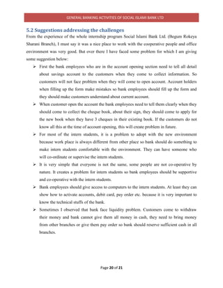 GENERAL BANKING ACTIVITIES OF SOCIAL ISLAMI BANK LTD
Page 20 of 21
5.2 Suggestions addressing the challenges
From the experience of the whole internship program Social Islami Bank Ltd. (Begum Rokeya
Sharani Branch), I must say it was a nice place to work with the cooperative people and office
environment was very good. But over there I have faced some problem for which I am giving
some suggestion below:
 First the bank employees who are in the account opening section need to tell all detail
about savings account to the customers when they come to collect information. So
customers will not face problem when they will come to open account. Account holders
when filling up the form make mistakes so bank employees should fill up the form and
they should make customers understand about current account.
 When customer open the account the bank employees need to tell them clearly when they
should come to collect the cheque book, about their sign, they should come to apply for
the new book when they have 3 cheques in their existing book. If the customers do not
know all this at the time of account opening, this will create problem in future.
 For most of the intern students, it is a problem to adopt with the new environment
because work place is always different from other place so bank should do something to
make intern students comfortable with the environment. They can have someone who
will co-ordinate or supervise the intern students.
 It is very simple that everyone is not the same, some people are not co-operative by
nature. It creates a problem for intern students so bank employees should be supportive
and co-operative with the intern students.
 Bank employees should give access to computers to the intern students. At least they can
show how to activate accounts, debit card, pay order etc. because it is very important to
know the technical stuffs of the bank.
 Sometimes I observed that bank face liquidity problem. Customers come to withdraw
their money and bank cannot give them all money in cash, they need to bring money
from other branches or give them pay order so bank should reserve sufficient cash in all
branches.
 