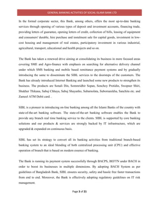 GENERAL BANKING ACTIVITIES OF SOCIAL ISLAMI BANK LTD
Page 3 of 21
In the formal corporate sector, this Bank, among others, offers the most up-to-date banking
services through opening of various types of deposit and investment accounts, financing trade,
providing letters of guarantee, opening letters of credit, collection of bills, leasing of equipment
and consumers' durable, hire purchase and instalment sale for capital goods, investment in low-
cost housing and management of real estates, participatory investment in various industrial,
agricultural, transport, educational and health projects and so on.
The Bank has taken a renewed drive aiming at consolidating its business in more focused areas
covering SME and Agro-finance with emphasis on searching for alternative delivery channel
under which SMS banking and mobile based remittance payment systems and by gradually
introducing the same to disseminate the SIBL services to the doorsteps of the customers. The
Bank has already introduced Internet Banking and launched some new products to strengthen its
business. The products are Sonali Din, Sommridhir Sopan, Sonchoy Protidin, Swopner Shiri,
Shukher Thikana, Sabuj Chhaya, Sabuj Shayanho, Subarnolata, Subornarekha, Sanchita etc. and
Zameel ATM Debit card. .
SIBL is a pioneer in introducing on-line banking among all the Islami Banks of the country with
state-of-the-art banking software. The state-of-the-art banking software enables the Bank to
provide any branch real time banking service to the clients. SIBL is supported by core banking
solutions and our products & services are strongly backed by IT infrastructure, which are
upgraded & expanded on continuous basis.
SIBL has set its strategy to convert all its banking activities from traditional branch-based
banking system to an ideal blending of both centralized processing unit (CPU) and effective
operation of branch that is based on modern essence of banking.
The Bank is running its payment system successfully through BACPS, BEFTN under BACH in
order to boost its businesses in multiple dimensions. By adopting BACH System as per
guidelines of Bangladesh Bank, SIBL ensures security, safety and hassle free faster transactions
from end to end. Moreover, the Bank is effectively adopting regulatory guidelines on IT risk
management.
 