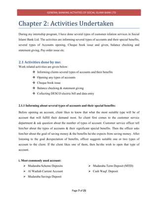 GENERAL BANKING ACTIVITIES OF SOCIAL ISLAMI BANK LTD
Page 7 of 21
Chapter 2: Activities Undertaken
During my internship program, I have done several types of customer relation services in Social
Islami Bank Ltd. The activities are informing several types of accounts and their special benefits,
several types of Accounts opening, Cheque book issue and given, balance checking and
statement giving, Pay order issue etc.
2.1 Activities done by me:
Work related activities are given below:
 Informing clients several types of accounts and their benefits
 Opening any types of accounts
 Cheque book issue
 Balance checking & statement giving
 Collecting DESCO electric bill and data entry
2.1.1 Informing about several types of accounts and their special benefits:
Before opening an account, client likes to know that what the most suitable type will be of
account that will fulfill their demand most. So client first comes to the customer service
department & ask question about the number of types of account. Customer service officer tell
him/her about the types of accounts & their significant special benefits. Then the officer asks
him/her about the goal of saving money & the benefits he/she expects from saving money. After
listening to the goal &expectation of benefits, officer suggests suitable one or two types of
account to the client. If the client likes one of them, then he/she wish to open that type of
account.
i. Most commonly used account:
 Mudaraba Scheme Deposits
 Al Wadiah Current Account
 Mudaraba Savings Deposit
 Mudaraba Term Deposit (MTD)
 Cash Waqf. Deposit
 