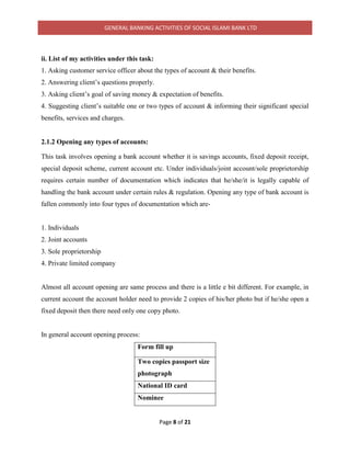 GENERAL BANKING ACTIVITIES OF SOCIAL ISLAMI BANK LTD
Page 8 of 21
ii. List of my activities under this task:
1. Asking customer service officer about the types of account & their benefits.
2. Answering client’s questions properly.
3. Asking client’s goal of saving money & expectation of benefits.
4. Suggesting client’s suitable one or two types of account & informing their significant special
benefits, services and charges.
2.1.2 Opening any types of accounts:
This task involves opening a bank account whether it is savings accounts, fixed deposit receipt,
special deposit scheme, current account etc. Under individuals/joint account/sole proprietorship
requires certain number of documentation which indicates that he/she/it is legally capable of
handling the bank account under certain rules & regulation. Opening any type of bank account is
fallen commonly into four types of documentation which are-
1. Individuals
2. Joint accounts
3. Sole proprietorship
4. Private limited company
Almost all account opening are same process and there is a little e bit different. For example, in
current account the account holder need to provide 2 copies of his/her photo but if he/she open a
fixed deposit then there need only one copy photo.
In general account opening process:
Form fill up
Two copies passport size
photograph
National ID card
Nominee
 