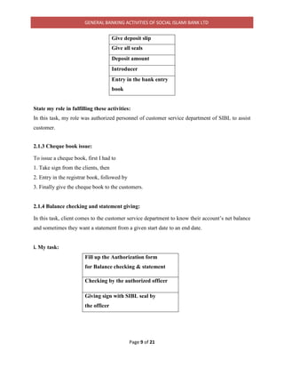 GENERAL BANKING ACTIVITIES OF SOCIAL ISLAMI BANK LTD
Page 9 of 21
Give deposit slip
Give all seals
Deposit amount
Introducer
Entry in the bank entry
book
State my role in fulfilling these activities:
In this task, my role was authorized personnel of customer service department of SIBL to assist
customer.
2.1.3 Cheque book issue:
To issue a cheque book, first I had to
1. Take sign from the clients, then
2. Entry in the registrar book, followed by
3. Finally give the cheque book to the customers.
2.1.4 Balance checking and statement giving:
In this task, client comes to the customer service department to know their account’s net balance
and sometimes they want a statement from a given start date to an end date.
i. My task:
Fill up the Authorization form
for Balance checking & statement
Checking by the authorized officer
Giving sign with SIBL seal by
the officer
 