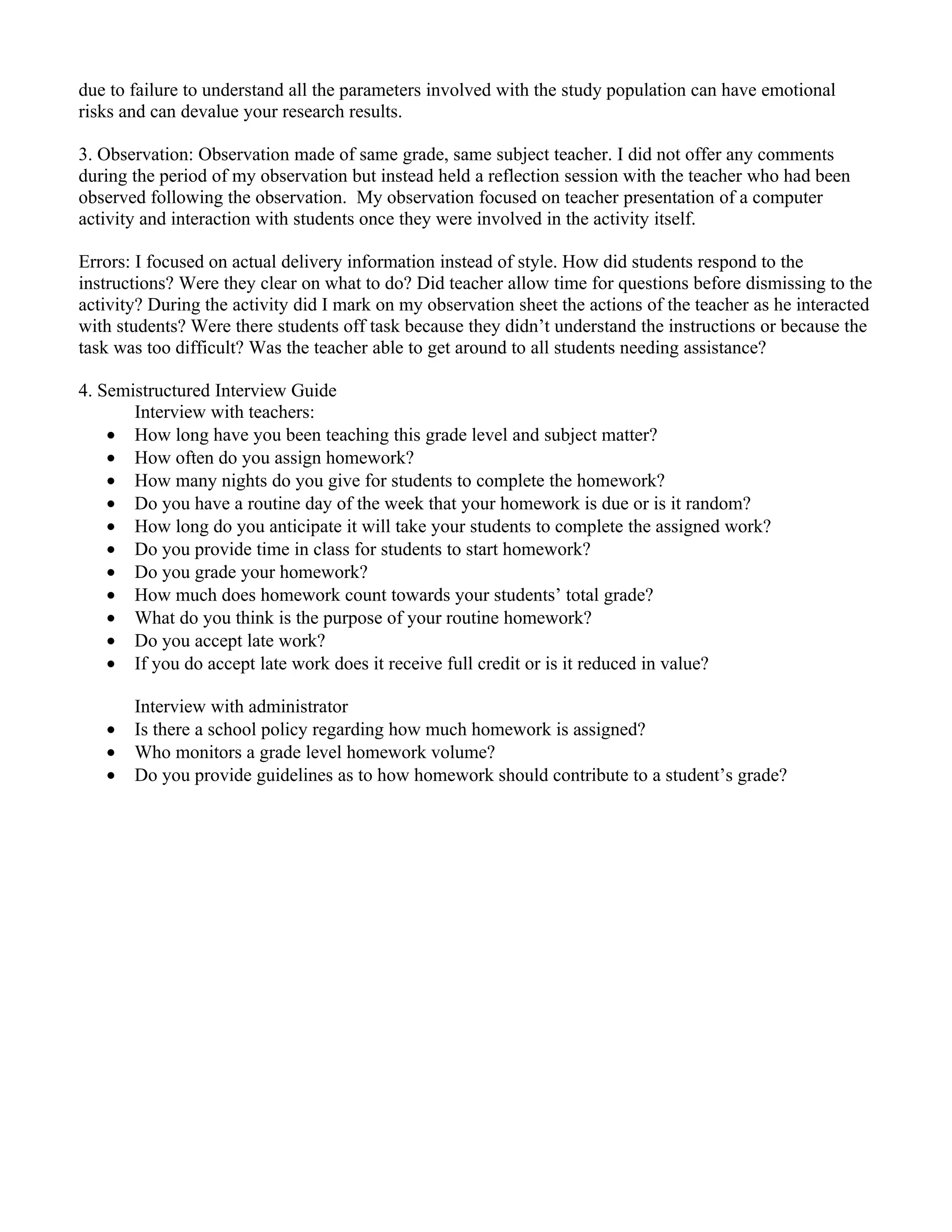 due to failure to understand all the parameters involved with the study population can have emotional
risks and can devalue your research results.

3. Observation: Observation made of same grade, same subject teacher. I did not offer any comments
during the period of my observation but instead held a reflection session with the teacher who had been
observed following the observation. My observation focused on teacher presentation of a computer
activity and interaction with students once they were involved in the activity itself.

Errors: I focused on actual delivery information instead of style. How did students respond to the
instructions? Were they clear on what to do? Did teacher allow time for questions before dismissing to the
activity? During the activity did I mark on my observation sheet the actions of the teacher as he interacted
with students? Were there students off task because they didn’t understand the instructions or because the
task was too difficult? Was the teacher able to get around to all students needing assistance?

4. Semistructured Interview Guide
       Interview with teachers:
    • How long have you been teaching this grade level and subject matter?
    • How often do you assign homework?
    • How many nights do you give for students to complete the homework?
    • Do you have a routine day of the week that your homework is due or is it random?
    • How long do you anticipate it will take your students to complete the assigned work?
    • Do you provide time in class for students to start homework?
    • Do you grade your homework?
    • How much does homework count towards your students’ total grade?
    • What do you think is the purpose of your routine homework?
    • Do you accept late work?
    • If you do accept late work does it receive full credit or is it reduced in value?

       Interview with administrator
   •   Is there a school policy regarding how much homework is assigned?
   •   Who monitors a grade level homework volume?
   •   Do you provide guidelines as to how homework should contribute to a student’s grade?
 