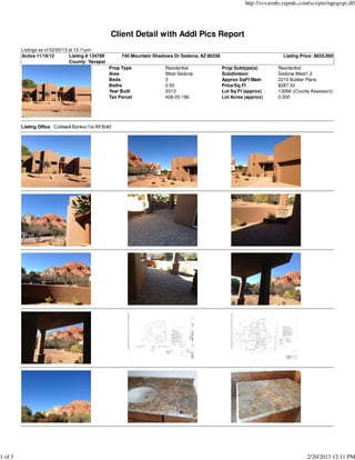 http://svvarmls.rapmls.com/scripts/mgrqispi.dll




                                                    Client Detail with Addl Pics Report
         Listings as of 02/20/13 at 12:11pm
         Active 11/19/12         Listing # 134789        740 Mountain Shadows Dr Sedona, AZ 86336                             Listing Price: $635,000
                                 County: Yavapai
                                                    Prop Type             Residential               Prop Subtype(s)         Residential
                                                    Area                  West Sedona               Subdivision             Sedona West1-2
                                                    Beds                  3                         Approx SqFt Main        2210 Builder Plans
                                                    Baths                 2.50                      Price/Sq Ft             $287.33
                                                    Year Built            2013                      Lot Sq Ft (approx)      13068 ((County Assessor))
                                                    Tax Parcel            408-05-186                Lot Acres (approx)      0.300




         Listing Office Coldwell Banker/1st Aff Br#2




1 of 3                                                                                                                                   2/20/2013 12:11 PM
 