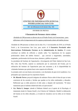 INFORME DE PRENSA

                       I Encuentro de Forenses: cierre exitoso
   Alrededor de 200 personas se dieron cita en el Predio Ferial y de Convenciones, para
   reflexionar sobre la importancia de los equipos profesionales dentro del ámbito forense

Alrededor de 200 personas se dieron cita los días 10 y 11 de diciembre de 2010, en el Predio
Ferial y de Convenciones San Luis, para asistir al I Encuentro Provincial sobre
Intervenciones Profesionales Forenses en la Administración de Justicia. El evento
constituyó un ámbito de reflexión y estudio sobre “La importancia de los equipos
profesionales dentro del ámbito forense”,         que convocó a magistrados, autoridades,
empleados, profesionales de diversas áreas, alumnos y público en general.
La presidente del Instituto de Capacitación e Investigación del Poder Judicial de San Luis.
Dra. Lilia Ana Novillo, expresó su satisfacción por la concreción del Evento, por la
utilización del Instituto de Capacitación para este encuentro y de la disponibilidad de
voluntades humanas que quieran hacer estos espacios de reflexión.
La jornada contó con una buena convocatoria y con disertantes de gran nivel académico. Los
principales ejes expuestos por los expositores fueron:
 Dr. Ricardo Torres: proyectó imágenes de maltratos físicos sobre la base de que se tome
   conciencia de las secuelas y heridas que quedan en los niños maltratados y abusados.
   Reflexionó que se debe preservar al niño antes y después del nacimiento. “El único
   tratamiento para el maltrato infantil del niño es la prevención”.
 Lic. María G. Samper: abordó el Maltrato Infantil con el aporte de la Psicología, el
   tratamiento desde la Cámara Gesell y los Criterios de Validación. Detalló la elaboración
   del trauma en los niños abusados, y el modo de vincularse con los niños en la Cámara
   Gesell.
 