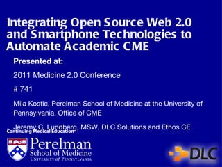 Integrating Open Source Web 2.0 and Smartphone Technologies to Automate Academic CME Presented at: 2011 Medicine 2.0 Conference # 741  Mila Kostic, Perelman School of Medicine at the University of Pennsylvania, Office of CME Jeremy C. Lundberg, MSW, DLC Solutions and Ethos CE 