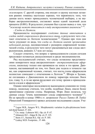 Е.К. Кадиева. Антропогенез: на пути к человеку. Ранние гоминиды
124
экземпляров. С другой стороны, она входит в группу костных остан-
ков ранних гоминид настолько хорошо, что вероятность того, что
данная кость может принадлежать человеческой выборке, а не вы-
борке австралопитековых, составляет менее одной тысячной доли
процента (0.001). В результате учеными был сделан вывод о том, что
"экземпляр может относиться к виду австралопитек анаменсис" 24
- Следы из Лаэтоли.
.
Креационисты подчеркивают сходство данных отпечатков и
следов людей современного физического типа, в результате чего счи-
тают отпечатки из Лаэтоли человеческими 25
Следует отметить, что вопрос о принадлежности следов сегодня
продолжает оставаться дискуссионным и среди эволюционистов.
. Однако при этом они
часто упускают из вида, что следы из Лаэтоли имеют чрезвычайно
небольшой размер, несовместимый с размером современной челове-
ческой стопы, в результате чего могут расцениваться как следы авст-
ралопитеков, живших 3,7 млн лет назад.
Ряд исследователей считает, что следы оставлены представите-
лями конкретного вида австралопитеков - австралопитеками афар-
скими, поскольку только они проживали на земле в это время. Джо-
хансон, настаивающий на том, что Люси уже ходила в точности так
же, как современный человек, считает, что кости стопы афаренсисов
полностью совпадают с отпечатками в Лаэтоли 26
. Штерн и Зусман,
не соглашаясь с Джохансоном по поводу характера походки Люси
(см. главу 1), в то же время разделяют его точку зрения о принадлеж-
ности следов к афаренсисам 27
Однако некоторые исследователи высказывали сомнения по этому
поводу, поскольку считали, что особи, подобные Люси, имели более
примитивное строение стопы. Например, Мэри Лики полагала, что
данные следы "очень напоминают следы современного человека"
.
28
24
Lague M.R., Jungers W.L. Morphometric variation in plio-pleistocene homi-
nid distal humeri. Р. 426.
.
По ее просьбе в конце 1980-х гг. антрополог Рассел Tаттл (R. Тuttle)
(Чикагский Университет) провел детальное исследование следов. Уче-
25
См. напр.: Lubenow M.L. Op. cit. Р. 67.
26
Johanson D.C., Edgar B. Ор. сit. P. 125.
27
Stern J.T., Susman R.L. Ор. сit. Р. 305.
28
Leakey M.D. Footprints... Р. 446.
Copyright ОАО «ЦКБ «БИБКОМ» & ООО «Aгентство Kнига-Cервис»
 