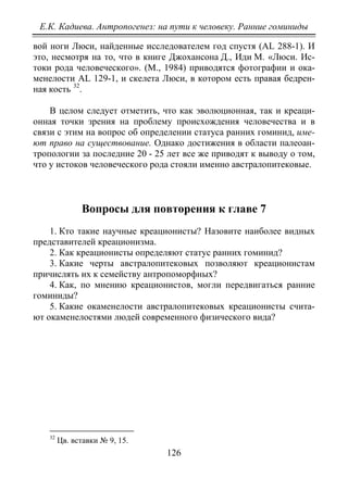 Е.К. Кадиева. Антропогенез: на пути к человеку. Ранние гоминиды
126
вой ноги Люси, найденные исследователем год спустя (AL 288-1). И
это, несмотря на то, что в книге Джохансона Д., Иди М. «Люси. Ис-
токи рода человеческого». (М., 1984) приводятся фотографии и ока-
менелости AL 129-1, и скелета Люси, в котором есть правая бедрен-
ная кость 32
.
В целом следует отметить, что как эволюционная, так и креаци-
онная точки зрения на проблему происхождения человечества и в
связи с этим на вопрос об определении статуса ранних гоминид, име-
ют право на существование. Однако достижения в области палеоан-
тропологии за последние 20 - 25 лет все же приводят к выводу о том,
что у истоков человеческого рода стояли именно австралопитековые.
Вопросы для повторения к главе 7
1. Кто такие научные креационисты? Назовите наиболее видных
представителей креационизма.
2. Как креационисты определяют статус ранних гоминид?
3. Какие черты австралопитековых позволяют креационистам
причислять их к семейству антропоморфных?
4. Как, по мнению креационистов, могли передвигаться ранние
гоминиды?
5. Какие окаменелости австралопитековых креационисты счита-
ют окаменелостями людей современного физического вида?
32
Цв. вставки № 9, 15.
Copyright ОАО «ЦКБ «БИБКОМ» & ООО «Aгентство Kнига-Cервис»
 