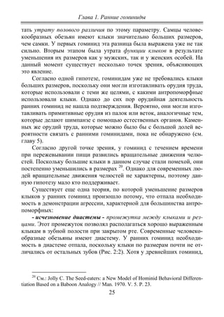 Глава 1. Ранние гоминиды
25
тать утрату полового различия по этому параметру. Самцы челове-
кообразных обезьян имеют клыки значительно больших размеров,
чем самки. У первых гоминид эта разница была выражена уже не так
сильно. Вторым этапом была утрата функции клыков в результате
уменьшения их размеров как у мужских, так и у женских особей. На
данный момент существует несколько точек зрения, объясняющих
это явление.
Согласно одной гипотезе, гоминидам уже не требовались клыки
больших размеров, поскольку они могли изготавливать орудия труда,
которые использовали с теми же целями, с какими антропоморфные
использовали клыки. Однако до сих пор орудийная деятельность
ранних гоминид не нашла подтверждения. Вероятно, они могли изго-
тавливать примитивные орудия из палок или веток, аналогичные тем,
которые делают шимпанзе с помощью естественных органов. Камен-
ных же орудий труда, которые можно было бы с большой долей ве-
роятности связать с ранними гоминидами, пока не обнаружено (см.
главу 5).
Согласно другой точке зрения, у гоминид с течением времени
при пережевывании пищи развились вращательные движения челю-
стей. Поскольку большие клыки в данном случае стали помехой, они
постепенно уменьшились в размерах 20
Существует еще одна теория, по которой уменьшение размеров
клыков у ранних гоминид произошло потому, что отпала необходи-
мость в демонстрации агрессии, характерной для большинства антро-
поморфных:
. Однако для современных лю-
дей вращательные движения челюстей не характерны, поэтому дан-
ную гипотезу мало кто поддерживает.
- исчезновение диастемы - промежутка между клыками и рез-
цами. Этот промежуток позволял располагаться хорошо выраженным
клыкам в зубной полости при закрытом рте. Современные человеко-
образные обезьяны имеют диастему. У ранних гоминид необходи-
мость в диастеме отпала, поскольку клыки по размерам почти не от-
личались от остальных зубов (Рис. 2:2). Хотя у древнейших гоминид,
20
См.: Jolly C. The Seed-eaters: a New Model of Hominid Behavioral Differen-
tiation Based on a Baboon Analogy // Man. 1970. V. 5. P. 23.
Copyright ОАО «ЦКБ «БИБКОМ» & ООО «Aгентство Kнига-Cервис»
 