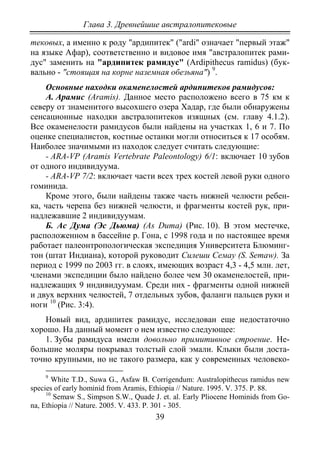 Глава 3. Древнейшие австралопитековые
39
тековых, а именно к роду "ардипитек" ("ardi" означает "первый этаж"
на языке Афар), соответственно и видовое имя "австралопитек рами-
дус" заменить на "ардипитек рамидус" (Ardipithecus ramidus) (бук-
вально - "стоящая на корне наземная обезьяна") 9
.
Основные находки окаменелостей ардипитеков рамидусов:
А. Арамис (Aramis). Данное место расположено всего в 75 км к
северу от знаменитого высохшего озера Хадар, где были обнаружены
сенсационные находки австралопитеков изящных (см. главу 4.1.2).
Все окаменелости рамидусов были найдены на участках 1, 6 и 7. По
оценке специалистов, костные останки могли относиться к 17 особям.
Наиболее значимыми из находок следует считать следующие:
- ARA-VP (Aramis Vertebrate Paleontology) 6/1: включает 10 зубов
от одного индивидуума.
- ARA-VP 7/2: включает части всех трех костей левой руки одного
гоминида.
Кроме этого, были найдены также часть нижней челюсти ребен-
ка, часть черепа без нижней челюсти, и фрагменты костей рук, при-
надлежавшие 2 индивидуумам.
Б. Ас Дума (Эс Дьюма) (As Duma) (Рис. 10). В этом местечке,
расположенном в бассейне р. Гона, с 1998 года и по настоящее время
работает палеонтропологическая экспедиция Университета Блюминг-
тон (штат Индиана), которой руководит Силеши Семау (S. Semaw). За
период с 1999 по 2003 гг. в слоях, имеющих возраст 4,3 - 4,5 млн. лет,
членами экспедиции было найдено более чем 30 окаменелостей, при-
надлежащих 9 индивидуумам. Среди них - фрагменты одной нижней
и двух верхних челюстей, 7 отдельных зубов, фаланги пальцев руки и
ноги 10
(Рис. 3:4).
Новый вид, ардипитек рамидус, исследован еще недостаточно
хорошо. На данный момент о нем известно следующее:
1. Зубы рамидуса имели довольно примитивное строение. Не-
большие моляры покрывал толстый слой эмали. Клыки были доста-
точно крупными, но не такого размера, как у современных человеко-
9
White T.D., Suwa G., Asfaw B. Corrigendum: Australopithecus ramidus new
species of early hominid from Aramis, Ethiopia // Nature. 1995. V. 375. Р. 88.
10
Semaw S., Simpson S.W., Quade J. et. al. Early Pliocene Hominids from Go-
na, Ethiopia // Nature. 2005. V. 433. Р. 301 - 305.
Copyright ОАО «ЦКБ «БИБКОМ» & ООО «Aгентство Kнига-Cервис»
 
