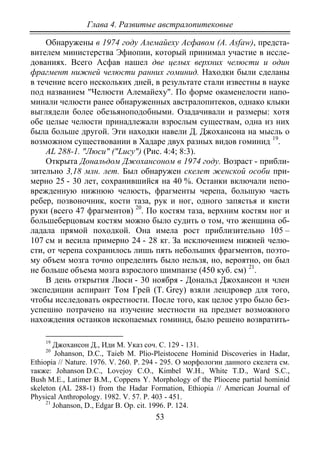 Глава 4. Развитые австралопитековые
53
Обнаружены в 1974 году Алемайеху Асфавом (A. Asfaw), предста-
вителем министерства Эфиопии, который принимал участие в иссле-
дованиях. Всего Асфав нашел две целых верхних челюсти и один
фрагмент нижней челюсти ранних гоминид. Находки были сделаны
в течение всего нескольких дней, в результате стали известны в науке
под названием "Челюсти Алемайеху". По форме окаменелости напо-
минали челюсти ранее обнаруженных австралопитеков, однако клыки
выглядели более обезьяноподобными. Озадачивали и размеры: хотя
обе целые челюсти принадлежали взрослым существам, одна из них
была больше другой. Эти находки навели Д. Джохансона на мысль о
возможном существовании в Хадаре двух разных видов гоминид 19
АL 288-1. "Люси" ("Lucy") (Рис. 4:4; 8:3).
.
Открыта Дональдом Джохансоном в 1974 году. Возраст - прибли-
зительно 3,18 млн. лет. Был обнаружен скелет женской особи при-
мерно 25 - 30 лет, сохранившийся на 40 %. Останки включали непо-
врежденную нижнюю челюсть, фрагменты черепа, большую часть
ребер, позвоночник, кости таза, рук и ног, одного запястья и кисти
руки (всего 47 фрагментов) 20
. По костям таза, верхним костям ног и
большеберцовым костям можно было судить о том, что женщина об-
ладала прямой походкой. Она имела рост приблизительно 105 –
107 cм и весила примерно 24 - 28 кг. За исключением нижней челю-
сти, от черепа сохранилось лишь пять небольших фрагментов, поэто-
му объем мозга точно определить было нельзя, но, вероятно, он был
не больше объема мозга взрослого шимпанзе (450 куб. см) 21
В день открытия Люси - 30 ноября - Дональд Джохансон и член
экспедиции аспирант Том Грей (T. Grey) взяли лендровер для того,
чтобы исследовать окрестности. После того, как целое утро было без-
успешно потрачено на изучение местности на предмет возможного
нахождения останков ископаемых гоминид, было решено возвратить-
.
19
Джохансон Д., Иди М. Указ соч. С. 129 - 131.
20
Johanson, D.C., Taieb М. Plio-Pleistocene Hominid Discoveries in Hadar,
Ethiopia // Nature. 1976. V. 260. P. 294 - 295. О морфологии данного скелета см.
также: Johanson D.C., Lovejoy C.O., Kimbel W.H., White T.D., Ward S.C.,
Bush M.E., Latimer B.M., Coppens Y. Morphology of the Pliocene partial hominid
skeleton (AL 288-1) from the Hadar Formation, Ethiopia // American Journal of
Physical Anthropology. 1982. V. 57. Р. 403 - 451.
21
Johanson, D., Edgar B. Op. cit. 1996. P. 124.
Copyright ОАО «ЦКБ «БИБКОМ» & ООО «Aгентство Kнига-Cервис»
 