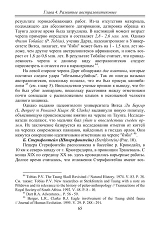 Глава 4. Развитые австралопитековые
65
результате горнодобывающих работ. Из-за отсутствия материала,
подходящего для абсолютного датирования, датировка образца из
Таунга долгое время была затруднена. В настоящий момент возраст
черепа примерно определен и составляет 2,8 - 2,6 млн. лет. Однако
Филип Тобайас (Р. Tobias), ученик Дарта, палеоантрополог в Универ-
ситете Витса, полагает, что "бэби" может быть на 1 - 1,5 млн. лет мо-
ложе, чем другие черепа австралопитеков африканских, и иметь воз-
раст от 1,8 до 0,8 млн. лет. В результате Тобайас считает, что принад-
лежность черепа к данному виду австралопитеков следует
пересмотреть и отнести его к парантропам 44
На левой стороне черепа Дарт обнаружил две вмятины, которые
посчитал следом удара "обезьяны-убийцы". Так он иногда называл
австралопитеков, поскольку полагал, что им был присущ канниба-
лизм
.
45
Однако недавно палеонтологи университета Витса Ли Бергер
(L. Berger) и Рональд Кларк (R. Clarke) выдвинули новую гипотезу,
объясняющую происхождение вмятин на черепе из Таунга. Исследо-
ватели полагают, что мальчик был убит и впоследствии съеден ор-
лом. Их заключение базируется на исследовании отметин от когтей
на черепах современных павианов, найденных в гнездах орлов. Они
кажутся совершенно идентичными отметинам на черепе "бэби"
(см. главу 5). Впоследствии ученые пришли к выводу, что бэ-
би был убит леопардом, поскольку расстояния между отметинами
почти совпадали с расположением клыков в ископаемой челюсти
данного хищника.
46
Б. Стеркфонтейн (Штеркфонтейн) (Sterkfontein) (Рис. 10).
.
Пещера Стеркфонтейн расположена в бассейне р. Крокодайл, в
10 км к северо-западу от г. Крюгерсдорпа, в провинции Трансвааль. С
конца XIX по середину XX вв. здесь проводились карьерные работы.
Долгое время считалось, что отложения Стеркфонтейна имеют воз-
44
Tobias P.V. The Taung Skull Revisited // Natural History. 1974. V. 83. P. 38.
См. также: Tobias P.V. New researches at Sterkfontein and Taung with a note on
Piltdown and its relevance to the history of paleo-anthropology // Transactions of the
Royal Society of South Africa. 1992. V. 48. P. 8 - 10.
45
Dart R.A. Adventures... Р. 56 - 59.
46
Berger, L.R., Clarke R.J. Eagle involvement of the Taung child fauna
// Journal of Human Evolution. 1995. V. 29. P. 288 - 291.
Copyright ОАО «ЦКБ «БИБКОМ» & ООО «Aгентство Kнига-Cервис»
 