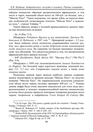 Е.К. Кадиева. Антропогенез: на пути к человеку. Ранние гоминиды
68
найдено множество образцов австралопитеков африканских, в том
числе и череп, имеющий объем мозга на 100 куб. см больше, чем у
"Миссис Плез". "Такое ощущение, что кроме зубов, не имеется ника-
ких особенностей, позволяющих относить "Миссис Плез" к мужско-
му полу," - считает Тобайас 50
Таким образом, вопрос о половой принадлежности данного чере-
па еще окончательно не решен.
.
- Sts 14 (Рис. 5:3).
Обнаружен Робертом Брумом и его ассистентом, Джоном Ро-
бинсоном (J. Robinson), в 1947 году 51
. Примерный возраст - 2,5 млн.
лет. Были найдены почти полностью сохранившийся спинной хре-
бет, таз, фрагменты ребер и части бедренной кости миниатюрной
особи женского пола. По строению таз больше напоминал человече-
ский, чем обезьяний. Это свидетельствовало о том, что австралопитек
африканский имел прямую походку 52
- StW (Sterkfontein, South Africa) 505. "Мистер Плез" ("Mr Ples")
(Рис. 5:4).
.
Обнаружен в 1989 году палеоантропологом Аланом Хьюджесом
(A. Hughes). Это большой череп взрослого мужчины, имеющий воз-
раст 2,8 - 2,5 млн. лет. Сохранилась лицевая часть, а также левая
сторона черепа.
Поскольку данный череп являлся наиболее хорошо сохранив-
шимся экземпляром со времени находки "Миссис Плез", он получил
название "Мистер Плез". По первоначальным подсчетам специали-
стов объем мозга черепа составил примерно 600 куб. см 53
50
Cas St Leger. Mrs. Ples poses a gender puzzle for scientists // Sunday Times.
Sunday. 2 February 1997. Р. 13.
. Однако
данная цифра была очень высоким показателем для этого вида авст-
ралопитековых и казалась неправдоподобной многим специалистам,
поэтому было решено провести повторные измерения размеров мозга
черепа. Антрополог и нейробиолог Гленн Конрой (G. Conroy) (Ва-
51
Broom R., Robinson J.T. Further remains of the Sterkfontein ape-man, Ple-
sianthropus // Nature. 1947. V. 160. P. 430 - 431.
52
Abitbol M.M. Reconstruction of the STS 14 (Australopithcus africanus) pelvis
// American Journal of Physical Anthropology. 1995. V. 96. P. 151.
53
Johanson D.C., Edgar B. Op. cit. P. 138.
Copyright ОАО «ЦКБ «БИБКОМ» & ООО «Aгентство Kнига-Cервис»
 