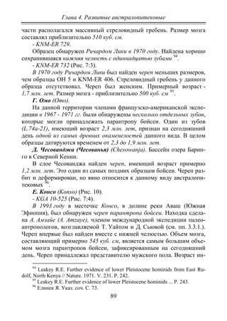 Глава 4. Развитые австралопитековые
89
части располагался массивный стреловидный гребень. Размер мозга
составлял приблизительно 510 куб. см.
- KNM-ER 729.
Образец обнаружен Ричардом Лики в 1970 году. Найдена хорошо
сохранившаяся нижняя челюсть с одиннадцатью зубами 94
- KNM-ER 732 (Рис. 7:3).
.
В 1970 году Ричардом Лики был найден череп меньших размеров,
чем образцы ОН 5 и KNM-ER 406. Стреловидный гребень у данного
образца отсутствовал. Череп был женским. Примерный возраст -
1,7 млн. лет. Размер мозга - приблизительно 500 куб. см 95
Г. Омо (Omo).
.
На данной территории членами французско-американской экспе-
диции в 1967 - 1971 гг. были обнаружены несколько отдельных зубов,
которые могли принадлежать парантропу бойсеи. Один из зубов
(L.74a-21), имеющий возраст 2,3 млн. лет, признан на сегодняшний
день одной из самых древних окаменелостей данного вида. В целом
образцы датируются временем от 2,3 до 1,9 млн. лет.
Д. Чесованджа (Чесованья) (Chesowanja). Бассейн озера Барин-
го в Северной Кении.
В слое Чесованджа найден череп, имеющий возраст примерно
1,2 млн. лет. Это один из самых поздних образцов бойсеи. Череп раз-
бит и деформирован, но явно относится к данному виду австралопи-
тековых 96
Е. Консо (Konso) (Рис. 10).
.
- KGA 10-525 (Рис. 7:4).
В 1993 году в местечке Консо, в долине реки Аваш (Южная
Эфиопия), был обнаружен череп парантропа бойсеи. Находка сдела-
на А. Амзайе (A. Amzaye), членом международной экспедиции палео-
антропологов, возглавляемой Т. Уайтом и Д. Сьювой (см. пп. 3.3.1.).
Череп впервые был найден вместе с нижней челюстью. Объем мозга,
составляющий примерно 545 куб. см, является самым большим объе-
мом мозга парантропов бойсеи, зафиксированным на сегодняшний
день. Череп принадлежал представителю мужского пола. Возраст ин-
94
Leakey R.E. Further evidence of lower Pleistocene hominids from East Ru-
dolf, North Kenya // Nature. 1971. V. 231. P. 242.
95
Leakey R.E. Further evidence of lower Pleistocene hominids ... Р. 243.
96
Елинек Я. Указ. соч. С. 73.
Copyright ОАО «ЦКБ «БИБКОМ» & ООО «Aгентство Kнига-Cервис»
 