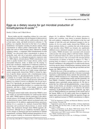 Editorial
See corresponding article on page 778.
Eggs as a dietary source for gut microbial production of
trimethylamine-N-oxide1–3
Stanley L Hazen and J Mark Brown
Recent studies provide compelling evidence for a new nutri-
tional pathway contributing to the development of atherosclerosis
and incident risks of major adverse cardiovascular events such
as heart attack, stroke, and death (reviewed in reference 1). The
pathway was originally discovered on the basis of an unbiased
metabolomics investigation searching for plasma analytes whose
concentrations in subjects predict cardiovascular risks. Through
studies that used an initial learning cohort, followed by multiple
validation cohorts, a compound called trimethylamine-N-oxide
(TMAO)4
was discovered whose concentrations in plasma re-
producibly track with risk of prevalent cardiovascular disease
(2). More recently, in a subsequent prospective expansion study
of .4000 subjects, elevated plasma TMAO concentrations were
shown to predict incident risk of major adverse cardiac events
(myocardial infarction, stroke, or death) over the ensuing 3-y
period after enrollment, independent of traditional cardiovascu-
lar risks factors, inﬂammation markers, and renal function (3).
‘‘Reverse engineering’’ of the origins of TMAO in both animal
models and humans with the use of stable isotope–labeled pre-
cursors unequivocally showed that TMAO is formed by inges-
tion of speciﬁc dietary nutrients with a trimethylamine moiety,
including choline (2), phosphatidylcholine (lecithin) (2, 3), and
L-carnitine (4). In studies with either germ-free mice or the use
of a cocktail of poorly absorbed broad-spectrum antibiotics, the
pathway was shown to involve an obligatory role for gut micro-
biota (2–4). Speciﬁcally, gut microbes convert nutrients such as
choline, phosphatidylcholine (lecithin), or L-carnitine into trime-
thylamine, and then a cluster of host hepatic enzymes called
ﬂavin monooxygenases (FMOs), particularly FMO3 (2, 5), gen-
erate TMAO.
Subsequent animal model studies showed that TMAO is more
than simply an associated biomarker for cardiovascular disease
risk; rather, TMAO appears to directly participate in the athero-
sclerotic process. For example, the addition of TMAO to the diet
in atherosclerosis mouse models showed accelerated aortic root
atherosclerosis (2). In addition, supplemental dietary precursors,
choline (2) or L-carnitine (4), similarly fostered both TMAO
generation and accelerated atherosclerosis in animal model
studies. The mechanisms through which TMAO augments ath-
erosclerosis, although not yet completely elucidated, appear to
involve changes in cholesterol and sterol metabolism in multiple
compartments, including TMAO-mediated upregulation of scav-
enger receptors leading to cholesterol deposition in macro-
phages (4). In addition, TMAO and its dietary precursors,
choline and L-carnitine, were shown to promote alteration in
bile acid synthesis, composition, and transport in the liver and
changes in both bile acid and cholesterol transport in the in-
testines (4). In vivo model studies showed that TMAO, or the
dietary nutrients choline or L-carnitine (but only in the presence
of gut microbes where TMAO was formed), also signiﬁcantly
inhibited reverse cholesterol transport (4). In more recent clin-
ical studies, TMAO elevations were associated with increased
cardiovascular risks among subjects with heart failure, indepen-
dent of cardiorenal indexes (6), and to account for the increased
cardiovascular disease risks associated with elevated plasma
concentrations of choline or betaine in subjects (7). Thus, a
growing body of evidence is accruing that indicates a new nu-
tritional contribution to the pathogenesis of cardiovascular disease
involving speciﬁc dietary trimethylamine-containing nutrients and
a meta-organismal pathway involving both gut microbial and host
hepatic (eg, FMO3) enzymes.
With the discovery of this new pathway as a contributor to car-
diovascular disease pathogenesis and risks, it becomes increasingly
important to understand the dietary nutrients that potentially con-
tribute to TMAO formation in vivo. Importantly, numerous dietary
precursors carry a trimethylamine moiety and thus potentially can
form TMAO. L-Carnitine, a nutrient abundant in red meat, is one
important source, particularly among omnivores (4). We also re-
ported that free choline and phosphatidylcholine, a major dietary
source of total choline, are alternative nutrients that can promote
TMAO generation via gut microbes (2, 3). However, the relative
importance of phosphatidylcholine and, in particular, egg inges-
tion, for TMAO production was questioned. In the current issue of
the Journal, Miller et al (8) report results from an elegantly de-
signed study aimed at clarifying whether the ingestion of eggs can
result in signiﬁcant increases in TMAO concentrations in subjects.
1
From the Department of Cellular and Molecular Medicine, Lerner Re-
search Institute, Cleveland, OH.
2
Supported by grants from the NIH and Ofﬁce of Dietary Supplements
(R01 HL103866 and P20 HL113452; to SLH) and by NIH grant R01
HL122283 (to JMB).
3
Address correspondence to SL Hazen, 9500 Euclid Avenue, NC-10,
Cleveland Clinic, Cleveland, OH 44195. E-mail: hazens@ccf.org.
4
Abbreviations used: CRP, C-reactive protein; FMO, ﬂavin monooxyge-
nase; TMAO, trimethylamine-N-oxide.
First published online July 30, 2014; doi: 10.3945/ajcn.114.094458.
Am J Clin Nutr 2014;100:741–3. Printed in USA. Ó 2014 American Society for Nutrition 741
atNigeria:ASNASponsoredonSeptember23,2014ajcn.nutrition.orgDownloadedfrom
 