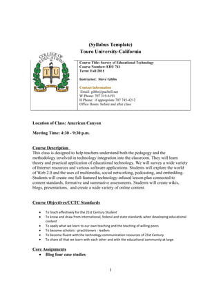 (Syllabus Template)
                             Touro University-California

                             Course Title: Survey of Educational Technology
                             Course Number: EDU 741
                             Term: Fall 2011

                             Instructor: Steve Gibbs

                             Contact information
                             Email: gibbz@pacbell.net
                             W Phone: 707 319-6191
                             H Phone: if appropriate 707 745-4212
                             Office Hours: before and after class




Location of Class: American Canyon

Meeting Time: 4:30 - 9:30 p.m.


Course Description
This class is designed to help teachers understand both the pedagogy and the
methodology involved in technology integration into the classroom. They will learn
theory and practical application of educational technology. We will survey a wide variety
of Internet resources and various software applications. Students will explore the world
of Web 2.0 and the uses of multimedia, social networking, podcasting, and embedding.
Students will create one full-featured technology-infused lesson plan connected to
content standards, formative and summative assessments. Students will create wikis,
blogs, presentations, and create a wide variety of online content.


Course Objectives/CCTC Standards

   •   To teach effectively for the 21st Century Student
   •   To know and draw from international, federal and state standards when developing educational
       content
   •   To apply what we learn to our own teaching and the teaching of willing peers
   •   To become scholars - practitioners - leaders
   •   To become fluent with the technology communication resources of 21st Century
   •   To share all that we learn with each other and with the educational community at large

Core Assignments
   • Blog four case studies


                                                1
 