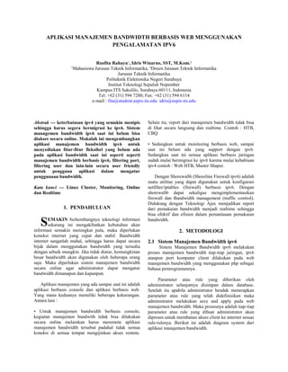 APLIKASI MANAJEMEN BANDWIDTH BERBASIS WEB MENGGUNAKAN
PENGALAMATAN IPV6
Rusfita Rahayu¹, Idris Winarno, SST, M.Kom.²
¹Mahasiswa Jurusan Teknik Informatika, ²Dosen Jurusan Teknik Informatika
Jurusan Teknik Informatika
Politeknik Elektronika Negeri Surabaya
Institut Teknologi Sepuluh Nopember
Kampus ITS Sukolilo, Surabaya 60111, Indonesia
Tel: +62 (31) 594 7280; Fax: +62 (31) 594 6114
e-mail : fita@student.eepis-its.edu idris@eepis-its.edu
Abstrak --- keterbatasan ipv4 yang semakin menipis
sehingga harus segera bermigrasi ke ipv6. Sistem
managemen bandwidth ipv6 saat ini belum bisa
diakses secara online. Makalah ini mengembangkan
aplikasi manajemen bandwidth ipv6 untuk
menyediakan fitur-fitur fleksibel yang belum ada
pada aplikasi bandwidth saat ini seperti seperti
manajemen bandwidth berbasis ipv6, filtering port,
filtering user dan lain-lain secara user friendly
untuk pengguna aplikasi dalam mengatur
penggunaan bandwidth.
Kata kunci --- Linux Cluster, Monitoring, Online
dan Realtime
1. PENDAHULUAN
EMAKIN berkembangnya teknologi informasi
sekarang ini mengakibatkan kebutuhan akan
informasi semakin meningkat pula, maka diperlukan
koneksi internet yang cepat dan stabil. Bandwidth
internet sangatlah mahal, sehingga harus dapat secara
bijak dalam menggunakan bandwidth yang tersedia
dengan sebaik mungkin. Jika tidak diatur, kemungkinan
besar bandwidth akan digunakan oleh beberapa orang
saja. Maka diperlukan sistem manajemen bandwidth
secara online agar administrator dapat mengatur
bandwidth dimanapun dan kapanpun.
Aplikasi manajemen yang ada sampai saat ini adalah
aplikasi berbasis console dan aplikasi berbasis web.
Yang mana keduanya memiliki beberapa kekurangan.
Antara lain :
• Untuk manajemen bandwidth berbasis console,
kegiatan manajemen bandwith tidak bisa dilakukan
secara online melainkan harus meremote aplikasi
manajemen bandwidth tersebut padahal tidak semua
koneksi di semua tempat mengijinkan akses remote.
Selain itu, report dari manajemen bandwidth tidak bisa
di lihat secara langsung dan realtime. Contoh : HTB,
CBQ
• Sedangkan untuk monitoring berbasis web, sampai
saat ini belum ada yang support dengan ipv6.
Sedangkan saat ini semua aplikasi berbasis jaringan
sudah mulai bermigrasi ke ipv6 karena mulai kehabisan
ipv4 contoh : Web HTB, Master Shaper.
Dengan Shorewall6 (Shoreline Firewall ipv6) adalah
suatu utilitas yang dapat digunakan untuk konfigurasi
netfilter/iptables (firewall) berbasis ipv6. Dengan
shorewall6 dapat sekaligus mengimplementasikan
firewall dan Bandwidth management (traffic control).
Didukung dengan Teknologi Ajax menjadikan report
dari pemakaian bandwidth menjadi realtime sehingga
bisa efektif dan efisien dalam pemantauan pemakaian
bandwidth.
2. METODOLOGI
2.1 Sistem Manajemen Bandwidth ipv6
Sistem Manajemen Bandwidth ipv6 melakukan
proses manajemen bandwidth tiap-tiap jaringan, ipv6
ataupun port komputer client dilakukan pada web
manajemen bandwidth yang menggunakan php sebagai
bahasa pemrogramannya.
Parameter atau rule yang diberikan oleh
administrator selanjutnya disimpan dalam database.
Setelah itu apabila administrator hendak menerapkan
parameter atau rule yang telah didefinisikan maka
administrator melakukan save and apply pada web
manajemen bandwidth. Maka prosesnya adalah tiap-tiap
parameter atau rule yang dibuat administrator akan
diproses untuk membatasi akses client ke internet sesuai
rule-rulenya. Berikut ini adalah diagram system dari
aplikasi manajemen bandwidth.
S
 