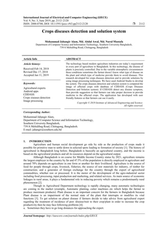 International Journal of Electrical and Computer Engineering (IJECE)
Vol. 9, No. 3, June 2019, pp. 2112~2120
ISSN: 2088-8708, DOI: 10.11591/ijece.v9i3.pp2112-2120  2112
Journal homepage: http://iaescore.com/journals/index.php/IJECE
Crops diseases detection and solution system
Mohammad Jahangir Alam, Md. Abdul Awal, Md. Nurul Mustafa
Department of Computer Science and Information Technology, Southern University Bangladesh,
739/A Mehidibag Road, Chittagong, Bangladesh
Article Info ABSTRACT
Article history:
Received Feb 14, 2018
Revised Dec 17, 2018
Accepted Jan 11, 2019
The technology based modern agriculture industries are today’s requirement
in every part of agriculture in Bangladesh. In this technology, the disease of
plants is precisely controlled. Due to the variable atmospheric circumstances
these conditions sometimes the farmer doesn’t know what type of disease on
the plant and which type of medicine provide them to avoid diseases. This
research developed for crops diseases detection and to provide solutions by
using image processing techniques. We have used Android Studio to develop
the system. The crops diseases detection and solution system is compared the
image of affected crops with database of CDDASS (Crops Diseases
Detection and Solution system). If CDDASS detect any disease symptom,
then provide suggestion so that farmers can take proper decision to provide
medicine to the affected crops. The application has developed with user
friendly features so that farmers can use it easily.
Keywords:
Agricultural experts
Android apps
CDDASS
Crops siseases detection
Image processing
Copyright © 2019 Institute of Advanced Engineering and Science.
All rights reserved.
Corresponding Author:
Mohammad Jahangir Alam,
Department of Computer Science and Information Technology,
Southern University Bangladesh,
739/A Mehidibag Road, Chittagong, Bangladesh.
E-mail: jahangir@southern.edu.bd
1. INTRODUCTION
Agriculture and human social development go side by side as the production of crops made it
possible for primitive man to settle down in selected spots leading to formation of society [1]. The history of
agricultural in Bangladesh long before. Bangladesh is basically an agricultural country, and the income is
based on the agricultural products and all its resources depend on the agricultural output.
Although Bangladesh is on course for Middle Income Country status by 2021, agriculture remains
the largest employer in the country by far and 47.5% of the population is directly employed in agriculture and
around 70% depends on agriculture in one form or another for their livelihood. Agriculture is the source of
food for people through crops, livestock, fisheries; the source of raw materials for industry, of timber for
construction; and a generator of foreign exchange for the country through the export of agricultural
commodities, whether raw or processed. It is the motor of the development of the agro-industrial sector
including food processing, input production and marketing, and related services. As main source of economic
linkages in rural areas, it plays a fundamental role in reducing poverty which remains a predominantly rural
phenomenon [2].
Though in Agricultural Department technology is rapidly changing, many automatic technologies
are coming in the market (example, Automatic planting, cutter machines etc which helps the farmer to
produce maximum products). Plant disease is an important concern for the farmers in Bangladesh because
Plant disease is an impairment of the normal state of the plant that interrupts or modifies its vital
functions [3]. To get solution on planet disease if farmers decide to take advice from agricultural expert
regarding the treatment of incidence of pest /disease/trait to their crop/plant in order to increase the crop
productivity then he may face following problems [4]:
a. Sometimes they have to go long distances for approaching the expert.
 