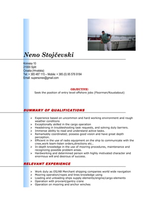 Neno Stojčevski
Kninska 10
21000 Split
Croatia (Hrvatska)
Tel: + 385 487 115 – Mobile: + 385 (0) 95 576 9184
Email: supersonex@gmail.com
OBJECTIVE:
Seek the position of entry level offshore jobs (Floorman/Roustabout)
SUMMARY OF QUALIFICATIONS
 Experience based on uncommon and hard working environment and rough
weather conditions
 Exceptionally skilled in the cargo operation
 Headstrong in troubleshooting task requests, and solving duty barriers.
 Immense ability to read and understand active tasks.
 Remarkably coordinated; possess good vision and have great depth
perception.
 Efficient in the use of radio equipment on the ship to communicate with the
crew,work team-listen orders,directions etc..
 In-depth knowledge in the use of mooring procedures, maintenance and
recognizing possible problem areas.
 Hardworking and determined person with highly motivated character and
enormous will and desirous of success.
RELEVANT EXPERIENCE
 Work duty as OS/AB Merchant shipping companies world wide navigation
 Mooring operation/ropes and lines knowledge using
 Loading and unloading ships supply elements/engine/cargo-elements
 Operation with proviant/gantry crane
 Operation on mooring and anchor winches
 
