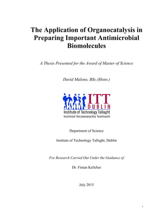 i
The Application of Organocatalysis in
Preparing Important Antimicrobial
Biomolecules
A Thesis Presented for the Award of Master of Science
David Malone, BSc.(Hons.)
Department of Science
Institute of Technology Tallaght, Dublin
For Research Carried Out Under the Guidance of
Dr. Fintan Kelleher
July 2015
 