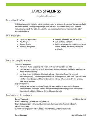 Executive Profile
Skill Highlights
Core Accomplishments
Professional Experience
JAMES STALLINGS
jimmystallings03@gmail.com
Ambitious Automotive Executive with proven track record of success in all aspects of the business. Builds
and retains winning Teams by using strategic hiring methods, continuous training, and a "hands on"
motivational approach that cultivates a positive and professional environment unmatched in today's
Automotive Industry.
Leadership Development
P&L Analysis
Dynamic Trainer
Inventory Management
Reynolds & Reynolds and ADP proficient
Auto Exchange proficient
Online marketing and pricing utilizing current
market data for maximizing volume and
profitability
Operations Management:
Maintained Market Leadership with Ford in each year between 2007 and 2015
Launched new Lincoln point in 2012, developing a strategy to integrate the Lincoln brand into the
Messer Automotive Group
Led Gene Messer Ford/Lincoln of Lubbock, a Group 1 Automotive Dealership to record
profitability in 2014. That same year achieved the following results: 190% Sales Expectancy Rate
with Ford Motor Company, #1 Finance Department in Group 1 Automotive, 31% Net to Gross,
$90M annual revenues.
Staff Development:
Mentored and coached members of Leadership team resulting in opportunities for career
advancement for 9 Managers (General Manager and Regional Manager positions within Group 1
Automotive in Lubbock, Oklahoma City, and Houston Markets)
Jan 2016 to CurrentOwner/President
Front Line Ready, Corporation － Lubbock, TX
Began start up company with unique business model that meets Retail Automotive Dealer's
reconditioning needs
Currently servicing Dealers in the Lubbock, Midland/Odessa, and Amarillo Markets
Sep 2007 to Jun 2015General Manager
 