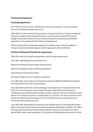 Professional Experience:
Teaching experiences:
1977-1979: Full time instructor in BouAli Sina University in Hamadan, Iran, for Sustainable
Economic & Development planning courses
1985-2000: Part time instructor & lectureship for, Transport Economics, Transport Geography,
Transport management & Transport Planning; in Azad University, Shahid Tafizi Technical
College and Education Centers of former Ministry of Road & Transportations, Distribution
organization of oil products & former Ministry of Cooperatives.
1995-97: Responsible for designing & approval of complete course content & syllabus of
Transport Economics (Bachelor degree), and final approval by official authorities
Full time Professional Positions & experiences:
1981-2012: Ministry of Road & transportation, Road Transport Departments:
From 1981- 2000 Manager & General Director in:
Department of Road Transport Logistic & procurement.
Office for Compiling transport standards & regulations
Head of Research & Education Center
Secretariat of high Council of Transport coordination
From 2001-2012, Senior Advisor to Chairman & president of RMTO & MRUD Deputy Minister,
and responsible for two main national projects:
From 2005-2010 & 2014 CTSI: Technical Manager of Comprehensive Transport Studies of Iran
(CTSI). The aim of this project was to analyze transport supply & demand and based on
modeling procedure (4 phase gravity models); prepare a long term (20 year) investment priority
plan for Iran transport sub-sectors, including road, rail, air & ports. The main consultants of this
project were Metra Consultant Engineers from Iran & EGIS Consultants Group (A group of
French Consultants (egis-group.com).
From 2001-2007: Responsible for preparation and implementation of Iran Road Safety Project
(IRSP). This project started based on an agreement between World Bank and RMTO. The TOR of
this project was prepared during the project preparation phase by a joint team from World
Bank & RMTO experts with cooperation of 2 consultants (COWI & Ramboll Consultants). At the
 
