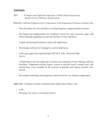 2
Experiences
2015 : IT Support and Application Specialist in DIQS (Diana Inspection &
Quality Services Malaysia, Kuala Lumpur
2010-2013: Software Engineer at the IT department of the Department of Finance in Shiraz, Iran
- Web developer for user interfaces to trading inquiries, support parallel systems.
- Developed and implemented new feedback system for users concerns, bugs, and
defect tracking regarding use and functionality of new interfaces.
- Coded web designed interfaces using web application.
- Developing software for manager to control employees.
- Code and support provided through ASP.NET, SQL, Microsoft SQL
Server.
- Collaborated in the development of in-house development of new banking software
interfaces. Supported existing legacy system to provide newly created cases and
insured they were available in the systems in parallel until legacy systems were
retired.
- Developed controlling and integrative software for the Tax Attorney department
2008-2010: Computer Teacher at Roshd Junior High school Shiraz, Iran
- ICDL
- Managing the school’s networking business
 
