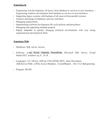 3
Experience In
• Engineering web development, all layers, from database to services to user interfaces •
Engineering windows development from database to services to user interfaces
• Supporting legacy systems with backups of all cases to/from parallel systems
• Analysis and design of databases and user interfaces
• Managing requirements
• Implementing software development life cycle policies and procedures
• Managing and supporting multiple projects
• Highly adaptable in quickly changing technical environments with very strong
organizational and analytical skills
Experience With
• Databases: SQL server, Access,
• Software: word, Excel, Outlook, PowerPoint, Microsoft SQL Server, Visual
Studio.NET ,windows xp, 8 , 10, R .
• Languages : C#, VB.net, ASP.net ,CSS ,HTML,MVC, Store Procedures
,SQLServer,TSQL ,LINQ, Access Database , CrystallReport , .Net 3.5,4 ,Rprograming
• Program: MCSD
 