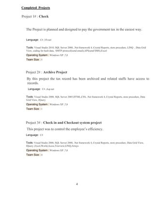4
Completed Projects
Project 1# : Check
The Project is planned and designed to pay the government tax in the easiest way.
Language: C# ,Vb.net
Tools: Visual Studio 2010, SQL Server 2008, .Net framework 4, Crystal Reports, store procedure, LINQ , Data Grid
View, coding for hash data, SMTP protocol(send email),API(send SMS),Excel
Operating System : Windows XP ,7,8
Team Size : 5
Project 2# : Archive Project
By this project the tax record has been archived and related staffs have access to
records.
Language: C# ,Asp.net
Tools: Visual Studio 2008, SQL Server 2005,HTML,CSS, .Net framework 4, Crystal Reports, store procedure, Data
Grid View, JQuery
Operating System : Windows XP ,7,8
Team Size : 1
Project 3# : Check in and Checkout system project
This project was to control the employee’s efficiency.
Language: C#
Tools: Visual Studio 2008, SQL Server 2008, .Net framework 4, Crystal Reports, store procedure, Data Grid View,
JQuery ,Excel,World,Acess,Treeview,LINQ,Arrays
Operating System : Windows XP ,7,8
Team Size : 4
 