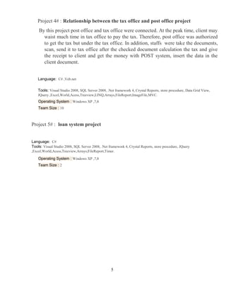 5
Project 4# : Relationship between the tax office and post office project
By this project post office and tax office were connected. At the peak time, client may
waist much time in tax office to pay the tax. Therefore, post office was authorized
to get the tax but under the tax office. In addition, staffs were take the documents,
scan, send it to tax office after the checked document calculation the tax and give
the receipt to client and get the money with POST system, insert the data in the
client document.
Language: C# ,Veb.net
Tools: Visual Studio 2008, SQL Server 2008, .Net framework 4, Crystal Reports, store procedure, Data Grid View,
JQuery ,Excel,World,Acess,Treeview,LINQ,Arrays,FileReport,ImageFile,MVC.
Operating System : Windows XP ,7,8
Team Size : 10
Project 5# : loan system project
Language: C#
Tools: Visual Studio 2008, SQL Server 2008, .Net framework 4, Crystal Reports, store procedure, JQuery
,Excel,World,Acess,Treeview,Arrays,FileReport,Timer.
Operating System : Windows XP ,7,8
Team Size : 2
 