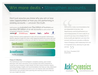 Don’t just assume you know why you win or lose
sales opportunities or how you are performing in
existing accounts — uncover the truth.
AskForensics has evaluated over $14 billion of business and
$6 billion of at-risk accounts for some of the most
recognized companies, including:
Using a forensic science approach to sales and account growth, AskForensics
delivers objective insight into what’s really happening behind the scenes with your
prospects and customers so that you can take the necessary actions to improve.
How It Works
The AskForensics team of investigators completes probing, open-ended
interviews with senior executives at your prospect and client companies to
reveal how your company is really viewed. You then receive Forensics reports
containing strategic insights and recommendations that help you fully understand
your prospects and existing accounts so you can improve sales and retention.
AskForensics also provides action planning and coaching services to help you
turn your insight into action.
404.425.9407 www.AskForensics.com
SalesForensics provides insight into
why you won or lost a bid.
AccountForensics uncovers potential areas
critical accounts.
Win more deals Strengthen accounts
”
AskForensics makes recommendations that
are independent of any bias. I see
SalesForensics and AccountForensics as a
cost of doing business. It’s more costly for an
account to go away or be unhappy than it is
to do an audit, gain alignment, and retain that
means of keeping a client relationship fresh and
re-invigorated versus allowing it to get stale
and old.
Kim Davis, President/CEO
DreamJobs
SalesForensics
Win more deals
AccountForensics
Fortify accounts
 
