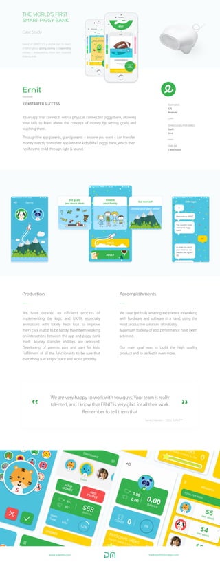 We have created an eﬃcient process of
implementing the logic and UX/UI, especially
animations with totally fresh look to improve
every click in app to be handy. Have been working
on interactions between the app and piggy bank
itself. Money transfer abilities are released.
Developing of parents part and part for kids.
Fulﬁllment of all the functionality to be sure that
everything is in a right place and works properly.
Production
We have got truly amazing experience in working
with hardware and software in a hand, using the
most productive solutions of industry.
Maximum stability of app performance have been
achieved.
Our main goal was to build the high quality
product and to perfect it even more.
Accomplishments
Ernit
Denmark
It’s an app that connects with a physical, connected piggy bank, allowing
your kids to learn about the concept of money by setting goals and
reaching them.
Through the app parents, grandparents – anyone you want – can transfer
money directly from their app into the kid’s ERNIT piggy bank, which then
notiﬁes the child through light & sound.
PLATFORMS
iOS
Android
TEHNOLOGIES PERFORMED
Swift
Java
TIMELINE
+ 800 hours
KICKSTARTER SUCCESS
THE WORLD’S FIRST
SMART PIGGY BANK
Case Study
We are very happy to work with you guys. Your team is really
talented, and I know that ERNIT is very glad for all their work.
Remember to tell them that
Søren Nielsen - CEO, ERNIT™
Heard of ERNIT? It’s a digital tool to teach
children about giving, saving and spending
money – empowering them with essential
lifelong skills.
mark@pettersonapps.comhttps://www.linkedin.com/company/pettersonapps?trk=mini-profile
http://pettersonapps.com/#/
 