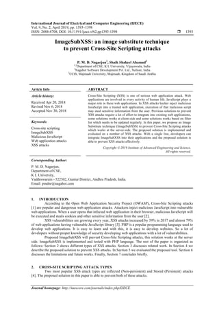 International Journal of Electrical and Computer Engineering (IJECE)
Vol. 9, No. 2, April 2019, pp. 1393~1398
ISSN: 2088-8708, DOI: 10.11591/ijece.v9i2.pp1393-1398  1393
Journal homepage: http://iaescore.com/journals/index.php/IJECE
ImageSubXSS: an image substitute technique
to prevent Cross-Site Scripting attacks
P. M. D. Nagarjun1
, Shaik Shakeel Ahamad2
1,2
Department of CSE, K L University, Vijayawada, India
1
Nagabot Software Development Pvt. Ltd., Nellore, India
2
CCIS, Majmaah University, Majmaah, Kingdom of Saudi Arabia
Article Info ABSTRACT
Article history:
Received Apr 20, 2018
Revised Nov 6, 2018
Accepted Nov 30, 2018
Cross-Site Scripting (XSS) is one of serious web application attack. Web
applications are involved in every activity of human life. JavaScript plays a
major role in these web applications. In XSS attacks hacker inject malicious
JavaScript into a trusted web application, execution of that malicious script
may steal sensitive information from the user. Previous solutions to prevent
XSS attacks require a lot of effort to integrate into existing web applications,
some solutions works at client-side and some solutions works based on filter
list which needs to be updated regularly. In this paper, we propose an Image
Substitute technique (ImageSubXSS) to prevent Cross-Site Scripting attacks
which works at the server-side. The proposed solution is implemented and
evaluated on a number of XSS attacks. With a single line, developers can
integrate ImageSubXSS into their applications and the proposed solution is
able to prevent XSS attacks effectively.
Keywords:
Cross-site scripting
ImageSubXSS
Malicious JavaScript
Web application attacks
XSS attacks
Copyright © 2019 Institute of Advanced Engineering and Science.
All rights reserved.
Corresponding Author:
P. M. D. Nagarjun,
Department of CSE,
K L University,
Vaddeswaram - 522502, Guntur District, Andhra Pradesh, India.
Email: pmdnr@nagabot.com
1. INTRODUCTION
According to the Open Web Application Security Project (OWASP), Cross-Site Scripting attacks
[1] are popular and dangerous web application attacks. Attackers inject malicious JavaScript into vulnerable
web applications. When a user opens that infected web application in their browser, malicious JavaScript will
be executed and steals cookies and other sensitive information from the user [2].
XSS vulnerabilities are growing every year, XSS attacks increased by 39% in 2017 and almost 79%
of web applications having vulnerable JavaScript library [3]. PHP is a popular programming language used to
develop web applications. It is easy to learn and with this, it is easy to develop websites. So a lot of
developers without proper knowledge of security developing web applications with a lot of vulnerabilities.
Proposed ImageSubXSS will prevent Cross-Site Scripting attacks, this solution works at the server
side. ImageSubXSS is implemented and tested with PHP language. The rest of the paper is organized as
follows: Section 2 shows different types of XSS attacks. Section 3 discusses related work. In Section 4 we
describe the proposed solution to prevent XSS attacks. In Section 5 we evaluated the proposed tool. Section 6
discusses the limitations and future works. Finally, Section 7 concludes briefly.
2. CROSS-SITE SCRIPTING ATTACK TYPES
Two most popular XSS attack types are reflected (Non-persistent) and Stored (Persistent) attacks
[4]. The proposed solution in this paper is able to prevent both of these attacks.
 