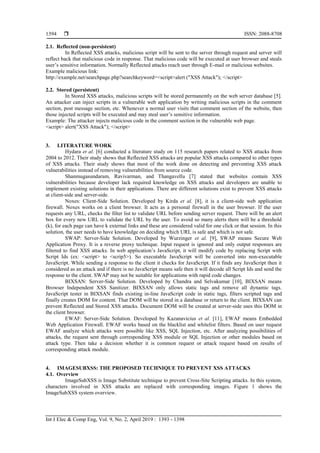  ISSN: 2088-8708
Int J Elec & Comp Eng, Vol. 9, No. 2, April 2019 : 1393 - 1398
1394
2.1. Reflected (non-persistent)
In Reflected XSS attacks, malicious script will be sent to the server through request and server will
reflect back that malicious code in response. That malicious code will be executed at user browser and steals
user‟s sensitive information. Normally Reflected attacks reach user through E-mail or malicious websites.
Example malicious link:
http://example.net/searchpage.php?searchkeyword=<script>alert ("XSS Attack"); </script>
2.2. Stored (persistent)
In Stored XSS attacks, malicious scripts will be stored permanently on the web server database [5].
An attacker can inject scripts in a vulnerable web application by writing malicious scripts in the comment
section, post message section, etc. Whenever a normal user visits that comment section of the website, then
those injected scripts will be executed and may steal user‟s sensitive information.
Example: The attacker injects malicious code in the comment section in the vulnerable web page.
<script> alert("XSS Attack"); </script>
3. LITERATURE WORK
Hydara et al. [6] conducted a literature study on 115 research papers related to XSS attacks from
2004 to 2012. Their study shows that Reflected XSS attacks are popular XSS attacks compared to other types
of XSS attacks. Their study shows that most of the work done on detecting and preventing XSS attack
vulnerabilities instead of removing vulnerabilities from source code.
Shanmugasundaram, Ravivarman, and Thangavellu [7] stated that websites contain XSS
vulnerabilities because developer lack required knowledge on XSS attacks and developers are unable to
implement existing solutions in their applications. There are different solutions exist to prevent XSS attacks
at client-side and server-side.
Noxes: Client-Side Solution. Developed by Kirda et al. [8], it is a client-side web application
firewall. Noxes works on a client browser. It acts as a personal firewall in the user browser. If the user
requests any URL, checks the filter list to validate URL before sending server request. There will be an alert
box for every new URL to validate the URL by the user. To avoid so many alerts there will be a threshold
(k), for each page can have k external links and these are considered valid for one click or that session. In this
solution, the user needs to have knowledge on deciding which URL is safe and which is not safe.
SWAP: Server-Side Solution. Developed by Wurzinger et al. [9], SWAP means Secure Web
Application Proxy. It is a reverse proxy technique. Input request is ignored and only output responses are
filtered to find XSS attacks. In web application‟s JavaScript, it will modify code by replacing Script with
Script Ids (ex: <script> to <scrip5>). So executable JavaScript will be converted into non-executable
JavaScript. While sending a response to the client it checks for JavaScript. If it finds any JavaScript then it
considered as an attack and if there is no JavaScript means safe then it will decode all Script Ids and send the
response to the client. SWAP may not be suitable for applications with rapid code changes.
BIXSAN: Server-Side Solution. Developed by Chandra and Selvakumar [10], BIXSAN means
Browser Independent XSS Sanitizer. BIXSAN only allows static tags and remove all dynamic tags.
JavaScript tester in BIXSAN finds existing in-line JavaScript code in static tags, filters scripted tags and
finally creates DOM for content. That DOM will be stored in a database or return to the client. BIXSAN can
prevent Reflected and Stored XSS attacks. Document DOM will be created at server-side uses this DOM in
the client browser.
EWAF: Server-Side Solution. Developed by Kazanavicius et al. [11], EWAF means Embedded
Web Application Firewall. EWAF works based on the blacklist and whitelist filters. Based on user request
EWAF analyze which attacks were possible like XSS, SQL Injection, etc. After analyzing possibilities of
attacks, the request sent through corresponding XSS module or SQL Injection or other modules based on
attack type. Then take a decision whether it is common request or attack request based on results of
corresponding attack module.
4. IMAGESUBXSS: THE PROPOSED TECHNIQUE TO PREVENT XSS ATTACKS
4.1. Overview
ImageSubXSS is Image Substitute technique to prevent Cross-Site Scripting attacks. In this system,
characters involved in XSS attacks are replaced with corresponding images. Figure 1 shows the
ImageSubXSS system overview.
 