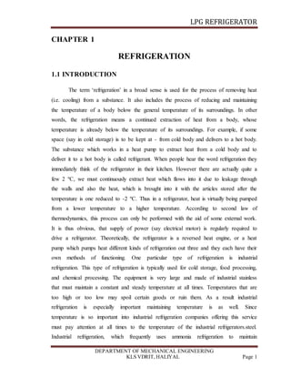 LPG REFRIGERATOR
DEPARTMENT OF MECHANICAL ENGINEERING
KLS VDRIT, HALIYAL Page 1
CHAPTER 1
REFRIGERATION
1.1 INTRODUCTION
The term ‘refrigeration’ in a broad sense is used for the process of removing heat
(i.e. cooling) from a substance. It also includes the process of reducing and maintaining
the temperature of a body below the general temperature of its surroundings. In other
words, the refrigeration means a continued extraction of heat from a body, whose
temperature is already below the temperature of its surroundings. For example, if some
space (say in cold storage) is to be kept at - from cold body and delivers to a hot body.
The substance which works in a heat pump to extract heat from a cold body and to
deliver it to a hot body is called refrigerant. When people hear the word refrigeration they
immediately think of the refrigerator in their kitchen. However there are actually quite a
few 2 ºC, we must continuously extract heat which flows into it due to leakage through
the walls and also the heat, which is brought into it with the articles stored after the
temperature is one reduced to -2 ºC. Thus in a refrigerator, heat is virtually being pumped
from a lower temperature to a higher temperature. According to second law of
thermodynamics, this process can only be performed with the aid of some external work.
It is thus obvious, that supply of power (say electrical motor) is regularly required to
drive a refrigerator. Theoretically, the refrigerator is a reversed heat engine, or a heat
pump which pumps heat different kinds of refrigeration out three and they each have their
own methods of functioning. One particular type of refrigeration is industrial
refrigeration. This type of refrigeration is typically used for cold storage, food processing,
and chemical processing. The equipment is very large and made of industrial stainless
that must maintain a constant and steady temperature at all times. Temperatures that are
too high or too low may spoil certain goods or ruin them. As a result industrial
refrigeration is especially important maintaining temperature is as well. Since
temperature is so important into industrial refrigeration companies offering this service
must pay attention at all times to the temperature of the industrial refrigerators.steel.
Industrial refrigeration, which frequently uses ammonia refrigeration to maintain
 