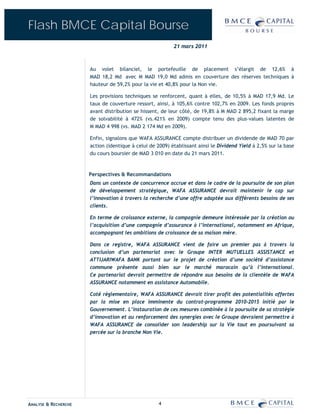 Flash BMCE Capital Bourse
                                                          21 mars 2011



                      Au volet bilanciel, le portefeuille de placement s’élargit de 12,6% à
                      MAD 18,2 Md avec M MAD 19,0 Md admis en couverture des réserves techniques à
                      hauteur de 59,2% pour la vie et 40,8% pour la Non vie.

                      Les provisions techniques se renforcent, quant à elles, de 10,5% à MAD 17,9 Md. Le
                      taux de couverture ressort, ainsi, à 105,6% contre 102,7% en 2009. Les fonds propres
                      avant distribution se hissent, de leur côté, de 19,8% à M MAD 2 895,2 fixant la marge
                      de solvabilité à 472% (vs.421% en 2009) compte tenu des plus-values latentes de
                      M MAD 4 998 (vs. MAD 2 174 Md en 2009).

                      Enfin, signalons que WAFA ASSURANCE compte distribuer un dividende de MAD 70 par
                      action (identique à celui de 2009) établissant ainsi le Dividend Yield à 2,5% sur la base
                      du cours boursier de MAD 3 010 en date du 21 mars 2011.



                      Perspectives & Recommandations
                      Dans un contexte de concurrence accrue et dans le cadre de la poursuite de son plan
                      de développement stratégique, WAFA ASSURANCE devrait maintenir le cap sur
                      l’innovation à travers la recherche d’une offre adaptée aux différents besoins de ses
                      clients.

                      En terme de croissance externe, la compagnie demeure intéressée par la création ou
                      l’acquisition d’une compagnie d’assurance à l’international, notamment en Afrique,
                      accompagnant les ambitions de croissance de sa maison mère.

                      Dans ce registre, WAFA ASSURANCE vient de faire un premier pas à travers la
                      conclusion d’un partenariat avec le Groupe INTER MUTUELLES ASSISTANCE et
                      ATTIJARIWAFA BANK portant sur le projet de création d’une société d’assistance
                      commune présente aussi bien sur le marché marocain qu’à l’international.
                      Ce partenariat devrait permettre de répondre aux besoins de la clientèle de WAFA
                      ASSURANCE notamment en assistance Automobile.

                      Coté réglementaire, WAFA ASSURANCE devrait tirer profit des potentialités offertes
                      par la mise en place imminente du contrat-programme 2010-2015 initié par le
                      Gouvernement. L’instauration de ces mesures combinée à la poursuite de sa stratégie
                      d’innovation et au renforcement des synergies avec le Groupe devraient permettre à
                      WAFA ASSURANCE de consolider son leadership sur la Vie tout en poursuivant sa
                      percée sur la branche Non Vie.




ANALYSE & RECHERCHE                                4
 