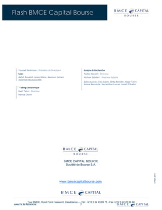 Flash BMCE Capital Bourse




   Youssef Benkirane - Président du Directoire                Analyse & Recherche
   Sales                                                      Fadwa Housni - Directeur
   Mehdi Bouabid, Anass Mikou, Mamoun Kettani                 Hicham Saâdani – Directeur Adjoint
   Abdelilah Moutasseddik
                                                              Zahra Lazrak, Aida Alami, Ghita Benider, Hajar Tahri,
                                                              Amine Bentahila, Nasreddine Lazrak, Ismail El Kadiri
   Trading Electronique
   Badr Tahri – Directeur
   Hamza Chami




                                                 BMCE CAPITAL BOURSE
                                                  Société de Bourse S.A.
                                                                                                                      © Mars 2011




                                            www.bmcecapitalbourse.com




           Tour BMCE, Rond Point Hassan II, Casablanca — Tél : +212 5 22 49 89 76 - Fax +212 5 22 26 98 60
ANALYSE & RECHERCHE                                     7
 