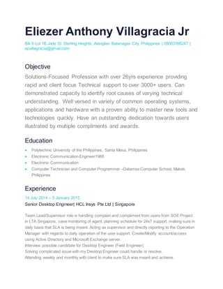 Eliezer Anthony Villagracia Jr
Blk 9 Lot 1B Jade St. Sterling Heights, Alangilan Batanagas City, Philippines | 09063766247 |
epvillagracia@gmail.com
Objective
Solutions-Focused Profession with over 26yrs experience providing
rapid and client focus Technical support to over 3000+ users. Can
demonstrated capacity to identify root causes of varying technical
understanding. Well versed in variety of common operating systems,
applications and hardware with a proven ability to master new tools and
technologies quickly. Have an outstanding dedication towards users
illustrated by multiple compliments and awards.
Education
 Polytechnic University of the Philippines, Santa Mesa, Philippines
 Electronic Communication Engineer1988
 Electronic Communication
 Computer Technician and Computer Programmer –Datamex Computer School, Makati,
Philippines
Experience
14 July 2014 – 5 January 2015
Senior Desktop Engineer| HCL Insys Pte Ltd | Singapore
Team Lead/Supervisor role is handling complain and compliment from users from SOE Project
in LTA Singapore, case monitoring of agent, planning schedule for 24x7 support, making sure in
daily basis that SLA is being meant. Acting as supervisor and directly reporting to the Operation
Manager with regards to daily operation of the user support. Create/Modify account/access
using Active Directory and Microsoft Exchange server.
Interview possible candidate for Desktop Engineer (Field Engineer)
Solving complicated issue with my Desktop Engineer could handle or resolve.
Attending weekly and monthly with client to make sure SLA was meant and achieve.
 